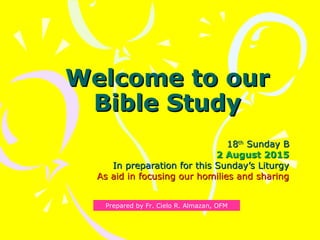 Welcome to ourWelcome to our
Bible StudyBible Study
1818thth
Sunday BSunday B
2 August 20152 August 2015
In preparation for this Sunday’s LiturgyIn preparation for this Sunday’s Liturgy
As aid in focusing our homilies and sharingAs aid in focusing our homilies and sharing
Prepared by Fr. Cielo R. Almazan, OFM
 