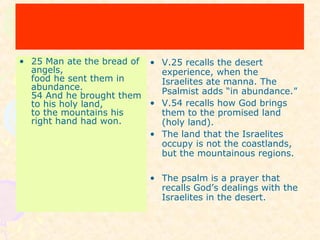 • 25 Man ate the bread of
angels,
food he sent them in
abundance.
54 And he brought them
to his holy land,
to the mountains his
right hand had won.
• V.25 recalls the desert
experience, when the
Israelites ate manna. The
Psalmist adds “in abundance.”
• V.54 recalls how God brings
them to the promised land
(holy land).
• The land that the Israelites
occupy is not the coastlands,
but the mountainous regions.
• The psalm is a prayer that
recalls God’s dealings with the
Israelites in the desert.
 