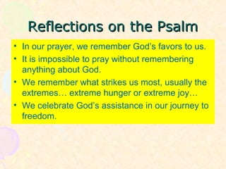 Reflections on the PsalmReflections on the Psalm
• In our prayer, we remember God’s favors to us.
• It is impossible to pray without remembering
anything about God.
• We remember what strikes us most, usually the
extremes… extreme hunger or extreme joy…
• We celebrate God’s assistance in our journey to
freedom.
 