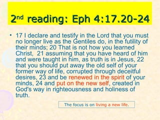 22ndnd
reading: Eph 4:17.20-24reading: Eph 4:17.20-24
• 17 I declare and testify in the Lord that you must
no longer live as the Gentiles do, in the futility of
their minds; 20 That is not how you learned
Christ, 21 assuming that you have heard of him
and were taught in him, as truth is in Jesus, 22
that you should put away the old self of your
former way of life, corrupted through deceitful
desires, 23 and be renewed in the spirit of your
minds, 24 and put on the new self, created in
God's way in righteousness and holiness of
truth.
The focus is on living a new life.
 