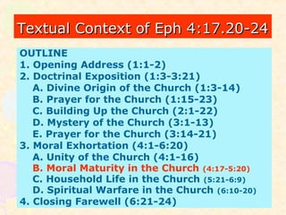 Textual Context of Eph 4:17.20-24Textual Context of Eph 4:17.20-24
OUTLINE
1. Opening Address (1:1-2)
2. Doctrinal Exposition (1:3-3:21)
A. Divine Origin of the Church (1:3-14)
B. Prayer for the Church (1:15-23)
C. Building Up the Church (2:1-22)
D. Mystery of the Church (3:1-13)
E. Prayer for the Church (3:14-21)
3. Moral Exhortation (4:1-6:20)
A. Unity of the Church (4:1-16)
B. Moral Maturity in the Church (4:17-5:20)
C. Household Life in the Church (5:21-6:9)
D. Spiritual Warfare in the Church (6:10-20)
4. Closing Farewell (6:21-24)
 