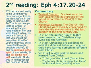 22ndnd
reading: Eph 4:17.20-24reading: Eph 4:17.20-24
• 17 I declare and testify
in the Lord that you
must no longer live as
the Gentiles do, in the
futility of their minds;
20 That is not how you
learned Christ, 21
assuming that you
have heard of him and
were taught in him, as
truth is in Jesus, 22
that you should put
away the old self of
your former way of life,
corrupted through
deceitful desires, 23
and be renewed in the
spirit of your minds, 24
and put on the new
self, created in God's
way in righteousness
and holiness of truth.
Commentary
• Textual Context: Our text must be
seen against the background of the
moral exhortation of Paul(!) to the
Church.
• Historical Context: The Church, the
Christians were morally challenged by
their Gentile environment in the last
quarter of the first century AD.
• In v.17, the author (Paul!) highly
recommends that Christians stop
living like the Gentiles.
• In v.20, Christians are expected to
exhibit a different behavior, because
they have learned something different
from Christ.
• Vv.21-24 review what is heard and
learned from Christ:
– To let go of the old self (former life).
– The former life is the sinful life, life of
futility and false (worldly) values
 
