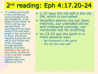 22ndnd
reading: Eph 4:17.20-24reading: Eph 4:17.20-24
• 17 I declare and testify
in the Lord that you
must no longer live as
the Gentiles do, in the
futility of their minds; 20
That is not how you
learned Christ, 21
assuming that you have
heard of him and were
taught in him, as truth is
in Jesus, 22 that you
should put away the old
self of your former way
of life, corrupted
through deceitful
desires, 23 and be
renewed in the spirit of
your minds, 24 and put
on the new self, created
in God's way in
righteousness and
holiness of truth.
• V.22 says the old self is the old
life, which is corrupted.
• Deceitful desires are our basic
instincts, our unbridled drives
and misplaced cravings, our
inordinate lust for anything.
• Vv.23-24 say the point in a
more positive way:
– Be renewed in the spirit
– Put on the new self
 