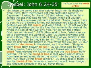 Gospel: John 6:24-35Gospel: John 6:24-35
• 24 When the crowd saw that neither Jesus nor his disciples
were there, they themselves got into boats and came to
Capernaum looking for Jesus. 25 And when they found him
across the sea they said to him, "Rabbi, when did you get
here?“ 26 Jesus answered them and said, "Amen, amen, I say
to you, you are looking for me not because you saw signs but
because you ate the loaves and were filled. 27 Do not work for
food that perishes but for the food that endures for eternal life,
which the Son of Man will give you. For on him the Father,
God, has set his seal.“ 28 So they said to him, "What can we
do to accomplish the works of God?“ 29 Jesus answered and
said to them, "This is the work of God, that you believe in the
one he sent.“ 30 So they said to him, "What sign can you do,
that we may see and believe in you? What can you do? 31 Our
ancestors ate manna in the desert, as it is written: 'He gave
them bread from heaven to eat.'“ 32 So Jesus said to them,
"Amen, amen, I say to you, it was not Moses who gave the
bread from heaven; my Father gives you the true bread from
heaven. 33 For the bread of God is that which comes down
from heaven and gives life to the world.“ 34 So they said to
him, "Sir, give us this bread always.“ 35 Jesus said to them, "I
am the bread of life; whoever comes to me will never hunger,
and whoever believes in me will never thirst.
The focus is on the bread
of life.
 