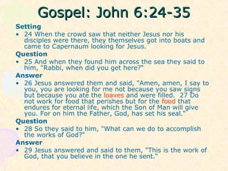 Gospel: John 6:24-35Gospel: John 6:24-35
Setting
• 24 When the crowd saw that neither Jesus nor his
disciples were there, they themselves got into boats and
came to Capernaum looking for Jesus.
Question
• 25 And when they found him across the sea they said to
him, "Rabbi, when did you get here?“
Answer
• 26 Jesus answered them and said, "Amen, amen, I say to
you, you are looking for me not because you saw signs
but because you ate the loaves and were filled. 27 Do
not work for food that perishes but for the food that
endures for eternal life, which the Son of Man will give
you. For on him the Father, God, has set his seal.“
Question
• 28 So they said to him, "What can we do to accomplish
the works of God?“
Answer
• 29 Jesus answered and said to them, "This is the work of
God, that you believe in the one he sent.“
 