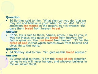 Question
• 30 So they said to him, "What sign can you do, that we
may see and believe in you? What can you do? 31 Our
ancestors ate manna in the desert, as it is written: 'He
gave them bread from heaven to eat.'“
Answer
• 32 So Jesus said to them, "Amen, amen, I say to you, it
was not Moses who gave the bread from heaven; my
Father gives you the true bread from heaven. 33 For the
bread of God is that which comes down from heaven and
gives life to the world.“
Question
• 34 So they said to him, "Sir, give us this bread always.“
Answer
• 35 Jesus said to them, "I am the bread of life; whoever
comes to me will never hunger, and whoever believes in
me will never thirst.
 