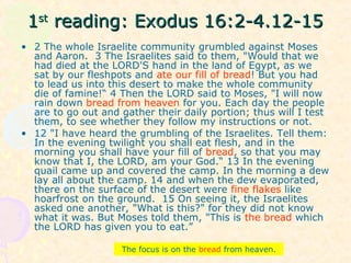 11stst
reading: Exodus 16:2-4.12-15reading: Exodus 16:2-4.12-15
• 2 The whole Israelite community grumbled against Moses
and Aaron. 3 The Israelites said to them, "Would that we
had died at the LORD'S hand in the land of Egypt, as we
sat by our fleshpots and ate our fill of bread! But you had
to lead us into this desert to make the whole community
die of famine!“ 4 Then the LORD said to Moses, "I will now
rain down bread from heaven for you. Each day the people
are to go out and gather their daily portion; thus will I test
them, to see whether they follow my instructions or not.
• 12 "I have heard the grumbling of the Israelites. Tell them:
In the evening twilight you shall eat flesh, and in the
morning you shall have your fill of bread, so that you may
know that I, the LORD, am your God.“ 13 In the evening
quail came up and covered the camp. In the morning a dew
lay all about the camp. 14 and when the dew evaporated,
there on the surface of the desert were fine flakes like
hoarfrost on the ground. 15 On seeing it, the Israelites
asked one another, "What is this?" for they did not know
what it was. But Moses told them, "This is the bread which
the LORD has given you to eat.”
The focus is on the bread from heaven.
 