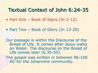 Textual Context of John 6:24-35Textual Context of John 6:24-35
• Part One – Book of Signs (Jn 2-12)
• Part Two – Book of Glory (Jn 13-20)
Our passage is within the Discourse of the
Bread of Life. It comes after Jesus walks
on Water. The discourse on the Bread of
Life comes later (6,35-50).
The gospel was written in between 90-100
AD for the Johannine community.
 