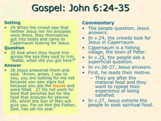 Gospel: John 6:24-35Gospel: John 6:24-35
Setting
• 24 When the crowd saw that
neither Jesus nor his disciples
were there, they themselves
got into boats and came to
Capernaum looking for Jesus.
Question
• 25 And when they found him
across the sea they said to him,
"Rabbi, when did you get here?“
Answer
• 26 Jesus answered them and
said, "Amen, amen, I say to
you, you are looking for me not
because you saw signs but
because you ate the loaves and
were filled. 27 Do not work for
food that perishes but for the
food that endures for eternal
life, which the Son of Man will
give you. For on him the Father,
God, has set his seal.“
Commentary
• The people question, Jesus
answers.
• In v.24, the crowds look for
Jesus in Capernaum.
• Capernaum is a fishing
village, the town of Peter.
• In v.25, the people ask a
superficial question.
• In vv.26-27, Jesus answers.
• First, he reads their motive.
– They are after the
material food and they
want to repeat their
experience of being
satisfied.
• In v.27, Jesus exhorts the
people to seek spiritual food.
 
