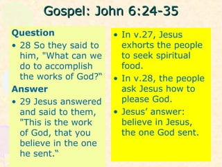 Gospel: John 6:24-35Gospel: John 6:24-35
Question
• 28 So they said to
him, "What can we
do to accomplish
the works of God?“
Answer
• 29 Jesus answered
and said to them,
"This is the work
of God, that you
believe in the one
he sent.“
• In v.27, Jesus
exhorts the people
to seek spiritual
food.
• In v.28, the people
ask Jesus how to
please God.
• Jesus’ answer:
believe in Jesus,
the one God sent.
 
