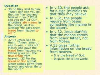 Question
• 30 So they said to him,
"What sign can you do,
that we may see and
believe in you? What
can you do? 31 Our
ancestors ate manna in
the desert, as it is
written: 'He gave them
bread from heaven to
eat.'“
Answer
• 32 So Jesus said to
them, "Amen, amen, I
say to you, it was not
Moses who gave the
bread from heaven; my
Father gives you the
true bread from
heaven. 33 For the
bread of God is that
which comes down from
heaven and gives life to
the world.“
• In v.30, the people ask
for a sign (miracle) so
that they may believe.
• In v.31, the people
require from Jesus
something like manna in
the desert.
• In v.32, Jesus clarifies
that the manna comes
from Jesus’ father, not
from Moses.
• V.33 gives further
information on the bread
from heaven.
– It is the bread of God.
– It gives life to the world.
 