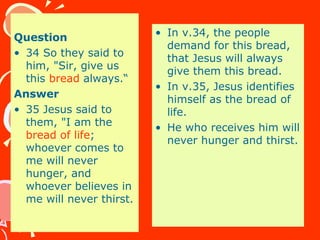 Question
• 34 So they said to
him, "Sir, give us
this bread always.“
Answer
• 35 Jesus said to
them, "I am the
bread of life;
whoever comes to
me will never
hunger, and
whoever believes in
me will never thirst.
• In v.34, the people
demand for this bread,
that Jesus will always
give them this bread.
• In v.35, Jesus identifies
himself as the bread of
life.
• He who receives him will
never hunger and thirst.
 