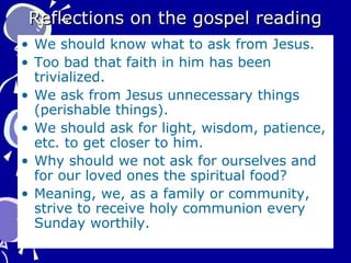 Reflections on the gospel readingReflections on the gospel reading
• We should know what to ask from Jesus.
• Too bad that faith in him has been
trivialized.
• We ask from Jesus unnecessary things
(perishable things).
• We should ask for light, wisdom, patience,
etc. to get closer to him.
• Why should we not ask for ourselves and
for our loved ones the spiritual food?
• Meaning, we, as a family or community,
strive to receive holy communion every
Sunday worthily.
 