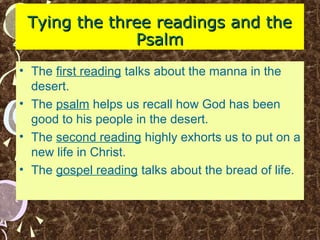 Tying the three readings and theTying the three readings and the
PsalmPsalm
• The first reading talks about the manna in the
desert.
• The psalm helps us recall how God has been
good to his people in the desert.
• The second reading highly exhorts us to put on a
new life in Christ.
• The gospel reading talks about the bread of life.
 