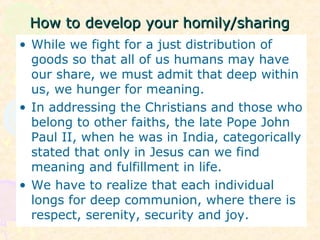 How to develop your homily/sharingHow to develop your homily/sharing
• While we fight for a just distribution of
goods so that all of us humans may have
our share, we must admit that deep within
us, we hunger for meaning.
• In addressing the Christians and those who
belong to other faiths, the late Pope John
Paul II, when he was in India, categorically
stated that only in Jesus can we find
meaning and fulfillment in life.
• We have to realize that each individual
longs for deep communion, where there is
respect, serenity, security and joy.
 