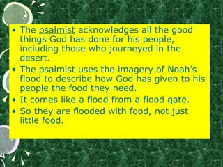 • The psalmist acknowledges all the good
things God has done for his people,
including those who journeyed in the
desert.
• The psalmist uses the imagery of Noah’s
flood to describe how God has given to his
people the food they need.
• It comes like a flood from a flood gate.
• So they are flooded with food, not just
little food.
 