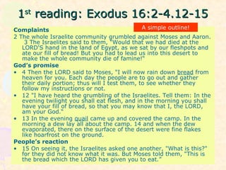 11stst
reading: Exodus 16:2-4.12-15reading: Exodus 16:2-4.12-15
Complaints
2 The whole Israelite community grumbled against Moses and Aaron.
3 The Israelites said to them, "Would that we had died at the
LORD'S hand in the land of Egypt, as we sat by our fleshpots and
ate our fill of bread! But you had to lead us into this desert to
make the whole community die of famine!“
God’s promise
• 4 Then the LORD said to Moses, "I will now rain down bread from
heaven for you. Each day the people are to go out and gather
their daily portion; thus will I test them, to see whether they
follow my instructions or not.
• 12 "I have heard the grumbling of the Israelites. Tell them: In the
evening twilight you shall eat flesh, and in the morning you shall
have your fill of bread, so that you may know that I, the LORD,
am your God.“
• 13 In the evening quail came up and covered the camp. In the
morning a dew lay all about the camp. 14 and when the dew
evaporated, there on the surface of the desert were fine flakes
like hoarfrost on the ground.
People’s reaction
• 15 On seeing it, the Israelites asked one another, "What is this?"
for they did not know what it was. But Moses told them, "This is
the bread which the LORD has given you to eat.”
A simple outline!
 