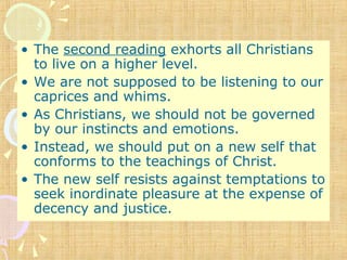 • The second reading exhorts all Christians
to live on a higher level.
• We are not supposed to be listening to our
caprices and whims.
• As Christians, we should not be governed
by our instincts and emotions.
• Instead, we should put on a new self that
conforms to the teachings of Christ.
• The new self resists against temptations to
seek inordinate pleasure at the expense of
decency and justice.
 
