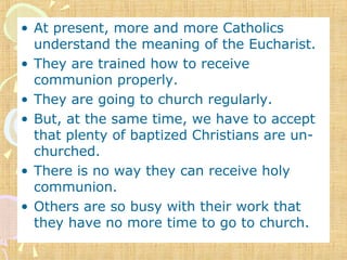 • At present, more and more Catholics
understand the meaning of the Eucharist.
• They are trained how to receive
communion properly.
• They are going to church regularly.
• But, at the same time, we have to accept
that plenty of baptized Christians are un-
churched.
• There is no way they can receive holy
communion.
• Others are so busy with their work that
they have no more time to go to church.
 
