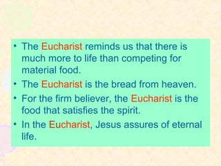 • The Eucharist reminds us that there is
much more to life than competing for
material food.
• The Eucharist is the bread from heaven.
• For the firm believer, the Eucharist is the
food that satisfies the spirit.
• In the Eucharist, Jesus assures of eternal
life.
 