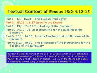 Textual Context ofTextual Context of Exodus 16:2-4.12-15Exodus 16:2-4.12-15
Part I 1,1—15,21 The Exodus from Egypt
Part II 15,22—18,27 Israel in the Desert
Part III 19,1—24,11 The Making of the Covenant
Part IV 24,12—31,18 Instructions for the Building of the
Sanctuary
Part V 32,1—34,35 Israel’s Apostasy and the Renewal of the
Covenant
Part VI35,1—40,38 The Execution of the Instructions for the
Building of the Sanctuary
Our text belongs to Part II of the Book of Exodus, which is also entitled as
Wilderness Wandering Traditions. It comes after the story of the Water of
Marah (15,22-27). It is found in section 16,1-36 on the Manna and Quails.
It is followed by the story of Water at Massah and Meribah (17,1-17).
 