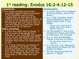 11stst
reading: Exodus 16:2-4.12-15reading: Exodus 16:2-4.12-15
Complaints
2 The whole Israelite community
grumbled against Moses and Aaron.
3 The Israelites said to them,
"Would that we had died at the
LORD'S hand in the land of Egypt, as
we sat by our fleshpots and ate our
fill of bread! But you had to lead us
into this desert to make the whole
community die of famine!“
God’s promises
• 4 Then the LORD said to Moses, "I
will now rain down bread from
heaven for you. Each day the people
are to go out and gather their daily
portion; thus will I test them, to see
whether they follow my instructions
or not.
• 12 "I have heard the grumbling of
the Israelites. Tell them: In the
evening twilight you shall eat flesh,
and in the morning you shall have
your fill of bread, so that you may
know that I, the LORD, am your
God.“
Commentary
• V.2 talks about the complaint
of the Israelites, now in the
desert.
• In v.3 the Israelites would
have preferred to stay in
Egypt rather than in the
desert.
– There is so much food in
Egypt, but in the desert,
there is famine.
• For the people it was a big
mistake for Moses and Aaron
to lead them out of Egypt.
• In v.4, God immediately
makes a promise to Moses:
– To rain down bread from
heaven
• In v.4b and v.12, God gives
instructions to Moses for the
people to follow.
• No one should go back to
slavery in Egypt.
 