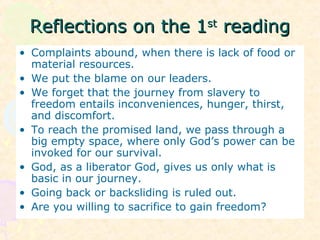 Reflections on the 1Reflections on the 1stst
readingreading
• Complaints abound, when there is lack of food or
material resources.
• We put the blame on our leaders.
• We forget that the journey from slavery to
freedom entails inconveniences, hunger, thirst,
and discomfort.
• To reach the promised land, we pass through a
big empty space, where only God’s power can be
invoked for our survival.
• God, as a liberator God, gives us only what is
basic in our journey.
• Going back or backsliding is ruled out.
• Are you willing to sacrifice to gain freedom?
 