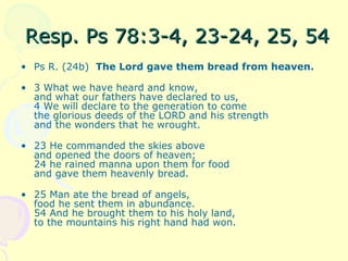 Resp. Ps 78:3-4, 23-24, 25, 54Resp. Ps 78:3-4, 23-24, 25, 54
• Ps R. (24b) The Lord gave them bread from heaven.
• 3 What we have heard and know,
and what our fathers have declared to us,
4 We will declare to the generation to come
the glorious deeds of the LORD and his strength
and the wonders that he wrought.
• 23 He commanded the skies above
and opened the doors of heaven;
24 he rained manna upon them for food
and gave them heavenly bread.
• 25 Man ate the bread of angels,
food he sent them in abundance.
54 And he brought them to his holy land,
to the mountains his right hand had won.
 