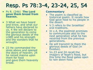 Resp. Ps 78:3-4, 23-24, 25, 54Resp. Ps 78:3-4, 23-24, 25, 54
• Ps R. (24b) The Lord
gave them bread from
heaven.
• 3 What we have heard
and know, and what our
fathers have declared to
us, 4 We will declare to
the generation to come
the glorious deeds of the
LORD and his strength
and the wonders that he
wrought.
• 23 He commanded the
skies above and opened
the doors of heaven; 24
he rained manna upon
them for food
and gave them heavenly
bread.
Commentary
• The psalm is classified as
historical psalm. It recalls how
God gave food to his people in
the desert.
• V.3 refers to the Israelites’
oral traditions.
• In v.4, the psalmist promises
to communicate also to the
next generation what he has
received from the previous
generations.
• He will transmit to them the
glorious deeds of God (in
Exodus).
• Vv.23 and 24 recall the
imagery of Noah’s flood, but
this time the flood gates open
to rain down food.
 