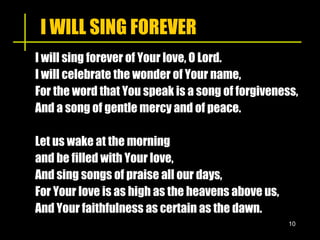 I WILL SING FOREVER I will sing forever of Your love, O Lord. I will celebrate the wonder of Your name, For the word that You speak is a song of forgiveness, And a song of gentle mercy and of peace. Let us wake at the morning  and be filled with Your love, And sing songs of praise all our days,  For Your love is as high as the heavens above us,  And Your faithfulness as certain as the dawn. 