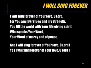 I WILL SING FOREVER I will sing forever of Your love, O Lord. For You are my refuge and my strength. You fill the world with Your life giving spirit Who speaks Your Word, Your Word of mercy and of peace. And I will sing forever of Your love, O Lord ! Yes I will sing forever of Your love, O Lord ! 