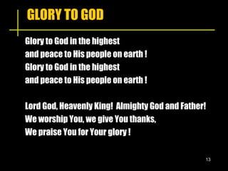 GLORY TO GOD Glory to God in the highest  and peace to His people on earth !  Glory to God in the highest  and peace to His people on earth ! Lord God, Heavenly King!  Almighty God and Father! We worship You, we give You thanks, We praise You for Your glory ! 