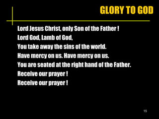 GLORY TO GOD Lord Jesus Christ, only Son of the Father ! Lord God, Lamb of God,  You take away the sins of the world. Have mercy on us. Have mercy on us. You are seated at the right hand of the Father. Receive our prayer !  Receive our prayer !  