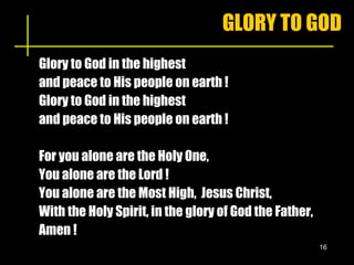 GLORY TO GOD Glory to God in the highest  and peace to His people on earth !  Glory to God in the highest  and peace to His people on earth ! For you alone are the Holy One, You alone are the Lord ! You alone are the Most High,  Jesus Christ, With the Holy Spirit, in the glory of God the Father, Amen ! 