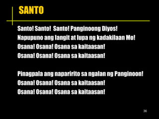 SANTO Santo! Santo!  Santo! Panginoong Diyos! Napupuno ang langit at lupa ng kadakilaan Mo! Osana! Osana! Osana sa kaitaasan! Osana! Osana! Osana sa kaitaasan! Pinagpala ang naparirito sa ngalan ng Panginoon! Osana! Osana! Osana sa kaitaasan! Osana! Osana! Osana sa kaitaasan! 