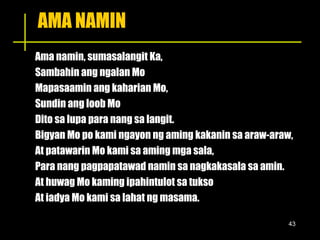 AMA NAMIN Ama namin, sumasalangit Ka, Sambahin ang ngalan Mo Mapasaamin ang kaharian Mo, Sundin ang loob Mo Dito sa lupa para nang sa langit. Bigyan Mo po kami ngayon ng aming kakanin sa araw-araw, At patawarin Mo kami sa aming mga sala, Para nang pagpapatawad namin sa nagkakasala sa amin. At huwag Mo kaming ipahintulot sa tukso At iadya Mo kami sa lahat ng masama. 