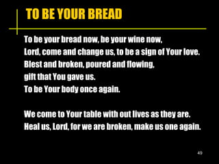 TO BE YOUR BREAD To be your bread now, be your wine now, Lord, come and change us, to be a sign of Your love. Blest and broken, poured and flowing,  gift that You gave us. To be Your body once again. We come to Your table with out lives as they are. Heal us, Lord, for we are broken, make us one again. 