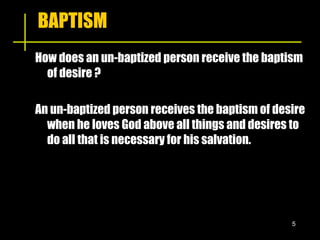 BAPTISM How does an un-baptized person receive the baptism of desire ? An un-baptized person receives the baptism of desire when he loves God above all things and desires to do all that is necessary for his salvation. 