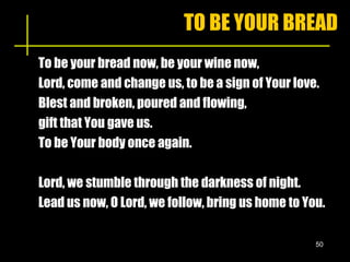 TO BE YOUR BREAD To be your bread now, be your wine now, Lord, come and change us, to be a sign of Your love. Blest and broken, poured and flowing,  gift that You gave us. To be Your body once again. Lord, we stumble through the darkness of night. Lead us now, O Lord, we follow, bring us home to You. 