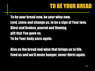 TO BE YOUR BREAD To be your bread now, be your wine now, Lord, come and change us, to be a sign of Your love. Blest and broken, poured and flowing,  gift that You gave us. To be Your body once again. Give us the bread and wine that brings us to life. Feed us and we’ll never hunger, never thirst again. 