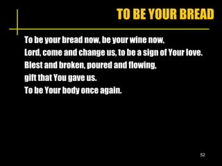 TO BE YOUR BREAD To be your bread now, be your wine now, Lord, come and change us, to be a sign of Your love. Blest and broken, poured and flowing,  gift that You gave us. To be Your body once again. 