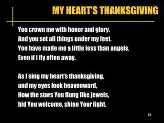 MY HEART’S THANKSGIVING You crown me with honor and glory, And you set all things under my feet. You have made me a little less than angels, Even if I fly often away.  As I sing my heart’s thanksgiving,  and my eyes look heavenward, How the stars You flung like jewels,  bid You welcome, shine Your light. 