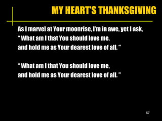MY HEART’S THANKSGIVING As I marvel at Your moonrise, I’m in awe, yet I ask, “ What am I that You should love me, and hold me as Your dearest love of all. ” “ What am I that You should love me, and hold me as Your dearest love of all. ” 
