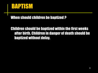 BAPTISM When should children be baptized ? Children should be baptized within the first weeks after birth. Children in danger of death should be baptized without delay. 