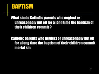 BAPTISM What sin do Catholic parents who neglect or unreasonably put off for a long time the baptism of their children commit ? Catholic parents who neglect or unreasonably put off for a long time the baptism of their children commit mortal sin. 