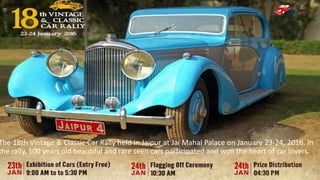 The 18th Vintage & Classic Car Rally held in Jaipur at Jai Mahal Palace on January 23-24, 2016. In
the rally, 100 years old beautiful and rare seen cars participated and won the heart of car lovers.
 