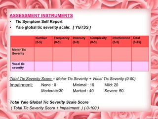 ASSESSMENT INSTRUMENTS
•
•

Tic Symptom Self Report
Yale global tic severity scale: [ YGTSS ]
Number
(0-5)

Frequency
(0-5)

Intensity
(0-5)

Complexity
(0-5)

Interference Total
(0-5)
(0-25)

Motor Tic
Severity
Vocal tic
severity

Total Tic Severity Score = Motor Tic Severity + Vocal Tic Severity (0-50)

Impairment:

None : 0
Moderate:30

Minimal : 10
Marked : 40

Total Yale Global Tic Severity Scale Score
( Total Tic Severity Score + Impairment ) ( 0-100 )

Mild: 20
Severe: 50

 