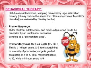 BEHAVIORAL THERAPY:
• Habit reversal technique, stopping premonitory urge, relaxation
therapy ( it may reduce the stress that often exacerbates Tourette's
disorder) [as reviewed by Stanley hobbs]
• Premonitary urge :
Older children, adolescents, and adults often report tics to be
preceded by an unpleasant sensation
denoted as a ―premonitory urge‖.
• Premonitory Urge for Tics Scale (PUTS) :
This is a 10 item scale, & 9 items pertaining
to intensity of premonitory urge is graded
on a scale of 1 to 4. Total maximum score
is 36, while minimum score is 9.

 