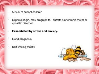 • 5-24% of school children

• Organic origin, may progress to Tourette’s or chronic motor or
vocal tic disorder
• Exacerbated by stress and anxiety.
• Good prognosis
• Self limiting mostly

 