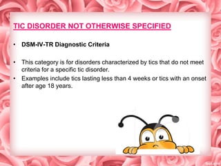 TIC DISORDER NOT OTHERWISE SPECIFIED
• DSM-IV-TR Diagnostic Criteria
• This category is for disorders characterized by tics that do not meet
criteria for a specific tic disorder.
• Examples include tics lasting less than 4 weeks or tics with an onset
after age 18 years.

 
